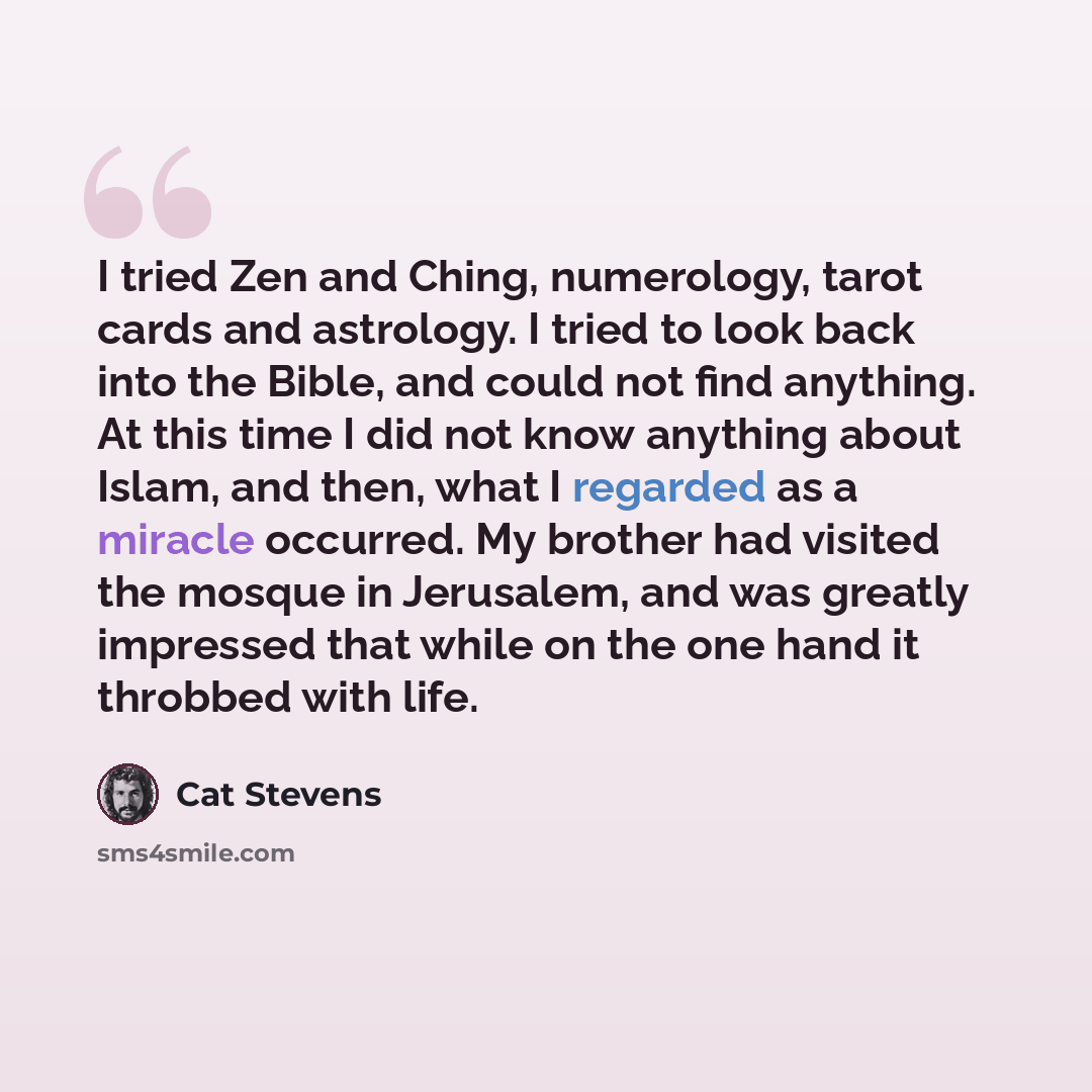 “I tried Zen and Ching, numerology, tarot cards and astrology. I tried to look back into the Bible, and could not find anything. At this time I did not know anything about Islam, and then, what I regarded as a miracle occurred. My brother had visited the mosque in Jerusalem, and was greatly…” quote by Cat Stevens
