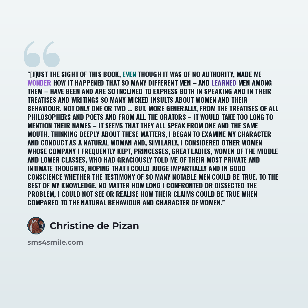 “[J]ust the sight of this book, even though it was of no authority, made me wonder how it happened that so many different men – and learned men among them – have been and are so inclined to express both in speaking and in their treatises and writings so many wicked insults about women and their…” quote by Christine de Pizan