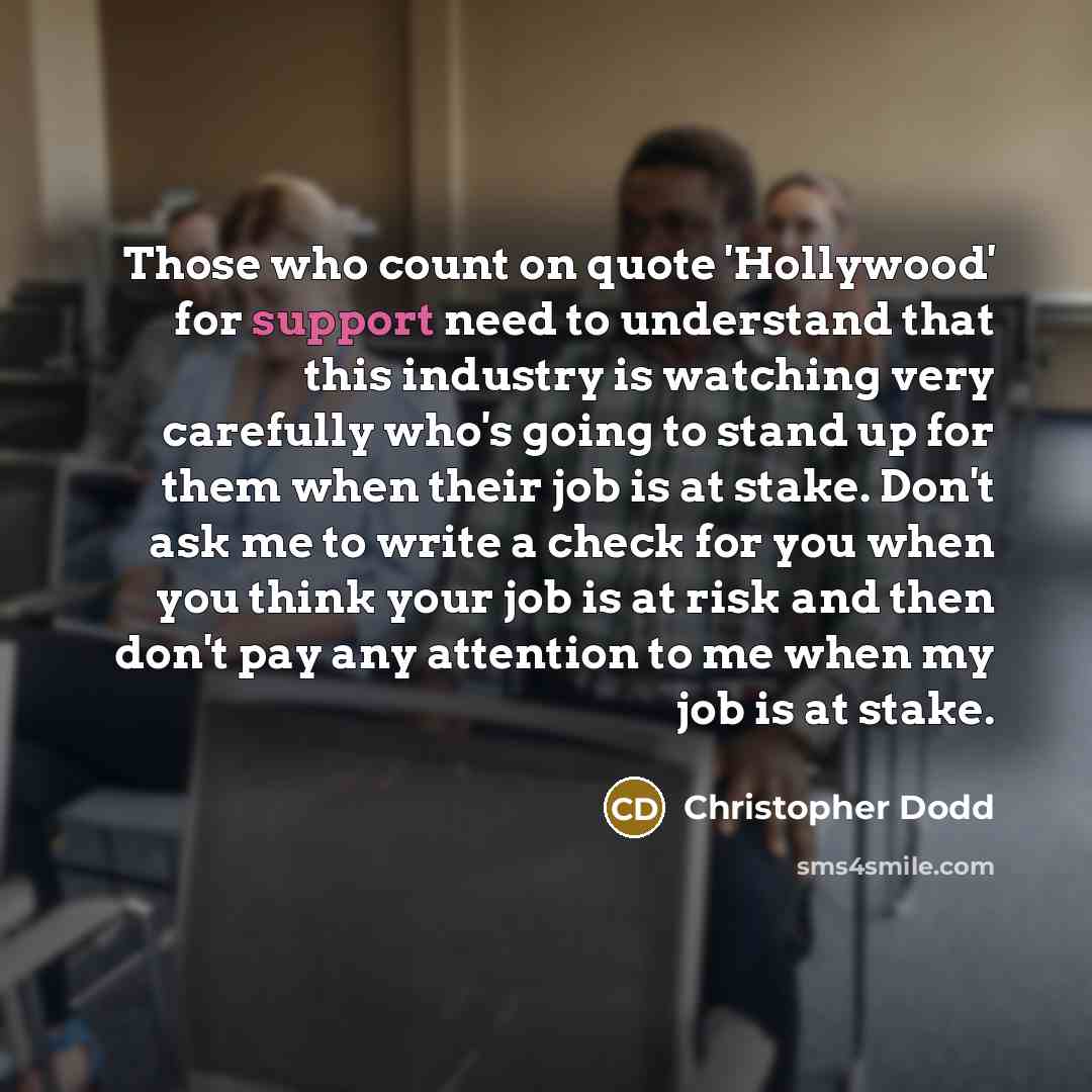 “Those who count on quote 'Hollywood' for support need to understand that this industry is watching very carefully who's going to stand up for them when their job is at stake. Don't ask me to write a check for you when you think your job is at risk and then don't pay any attention to me when my job…” quote by Christopher Dodd