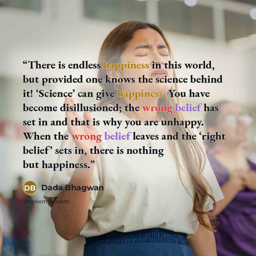“There is endless happiness in this world, but provided one knows the science behind it! ‘Science’ can give happiness. You have become disillusioned; the wrong belief has set in and that is why you are unhappy. When the wrong belief leaves and the ‘right belief’ sets in, there is nothing but…” quote by Dada Bhagwan