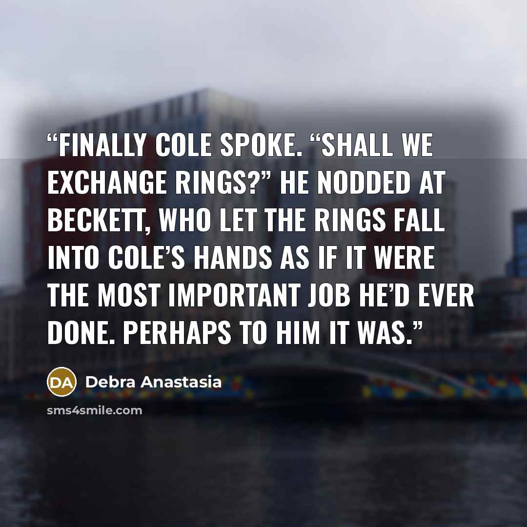 “Finally Cole spoke. “Shall we exchange rings?” He nodded at Beckett, who let the rings fall into Cole’s hands as if it were the most important job he’d ever done. Perhaps to him it was.” quote by Debra Anastasia
