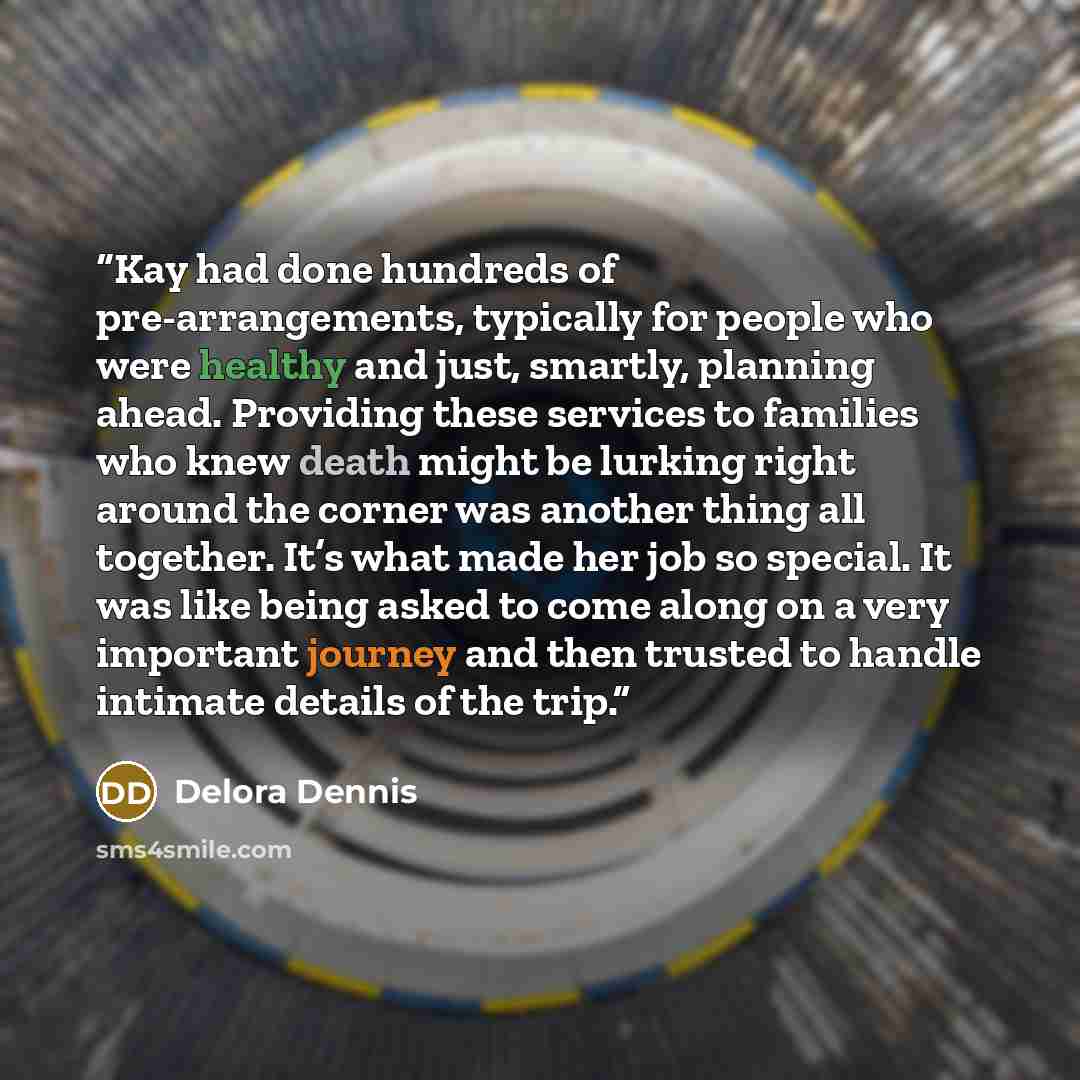 “Kay had done hundreds of pre-arrangements, typically for people who were healthy and just, smartly, planning ahead. Providing these services to families who knew death might be lurking right around the corner was another thing all together. It’s what made her job so special. It was like being…” quote by Delora Dennis