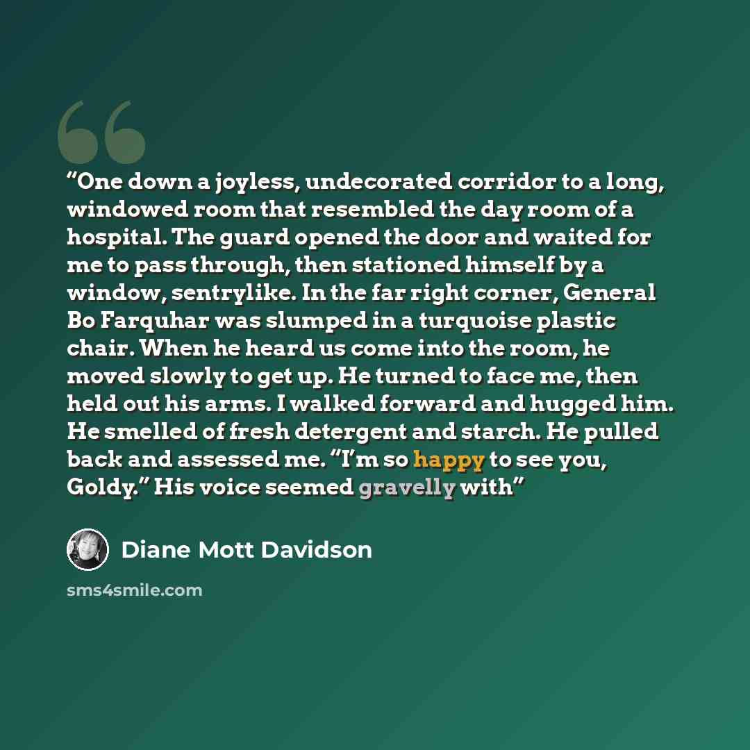 “One down a joyless, undecorated corridor to a long, windowed room that resembled the day room of a hospital. The guard opened the door and waited for me to pass through, then stationed himself by a window, sentrylike. In the far right corner, General Bo Farquhar was slumped in a turquoise plastic…” quote by Diane Mott Davidson