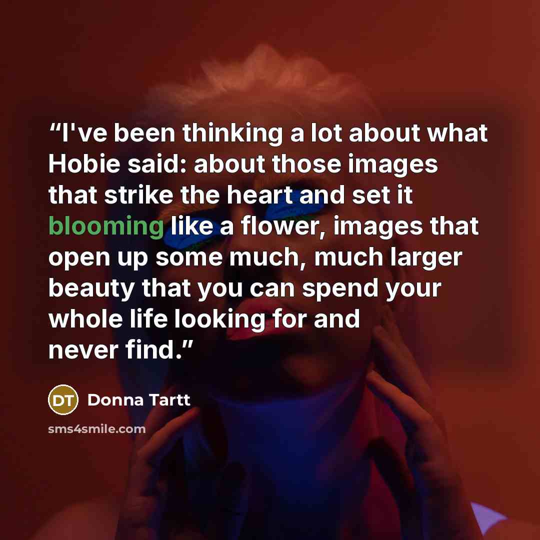 “I've been thinking a lot about what Hobie said: about those images that strike the heart and set it blooming like a flower, images that open up some much, much larger beauty that you can spend your whole life looking for and never find.” quote by Donna Tartt