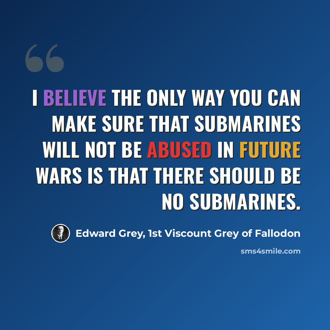 “I believe the only way you can make sure that submarines will not be abused in future wars is that there should be no submarines.” quote by Edward Grey, 1st Viscount Grey of Fallodon