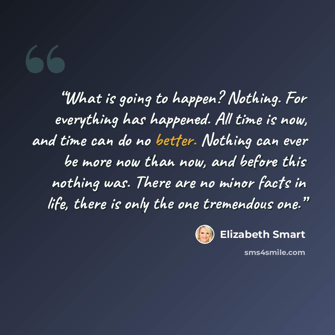 “What is going to happen? Nothing. For everything has happened. All time is now, and time can do no better. Nothing can ever be more now than now, and before this nothing was. There are no minor facts in life, there is only the one tremendous one.” quote by Elizabeth Smart