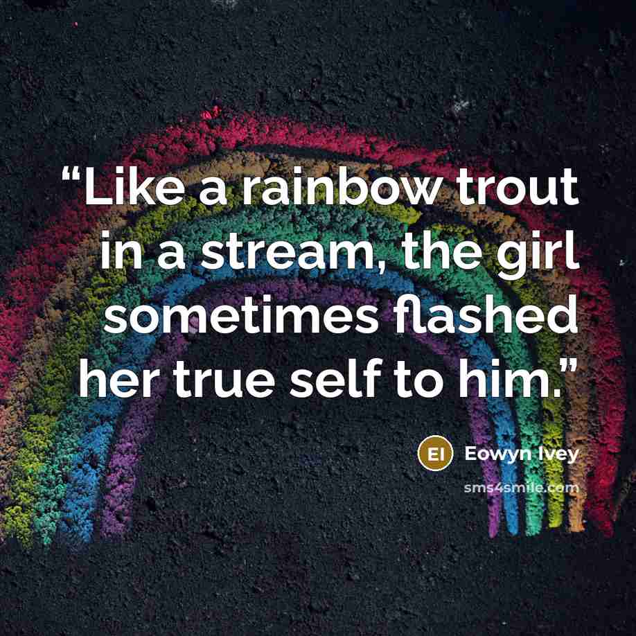 “Like a rainbow trout in a stream, the girl sometimes flashed her true self to him.” quote by Eowyn Ivey
