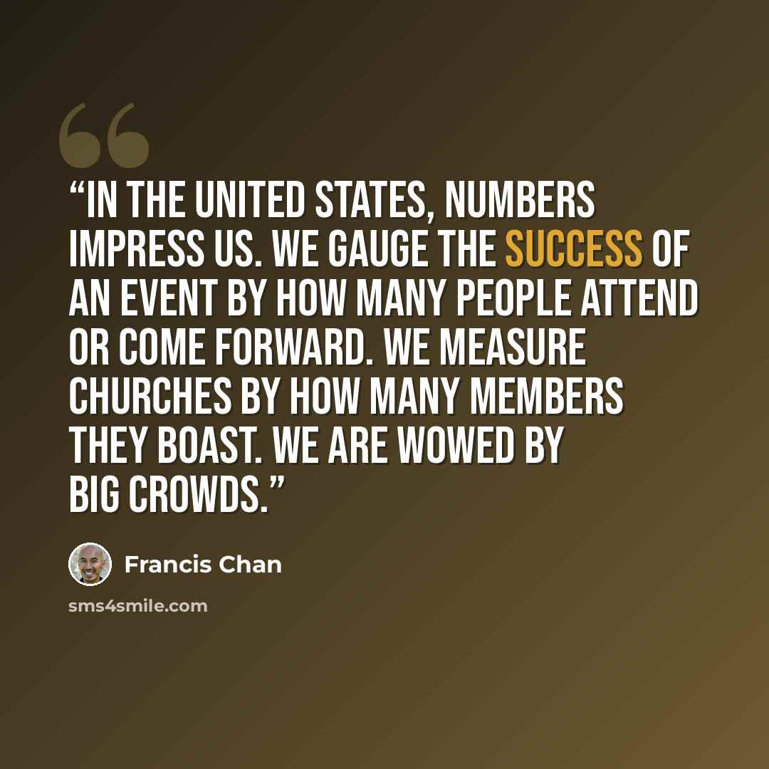 “In the United States, numbers impress us. We gauge the success of an event by how many people attend or come forward. We measure churches by how many members they boast. We are wowed by big crowds.” quote by Francis Chan