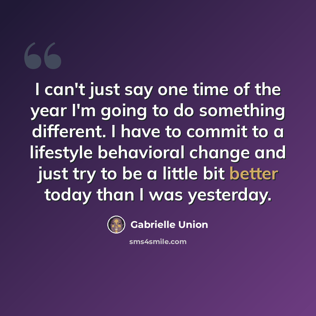 “I can't just say one time of the year I'm going to do something different. I have to commit to a lifestyle behavioral change and just try to be a little bit better today than I was yesterday.” quote by Gabrielle Union