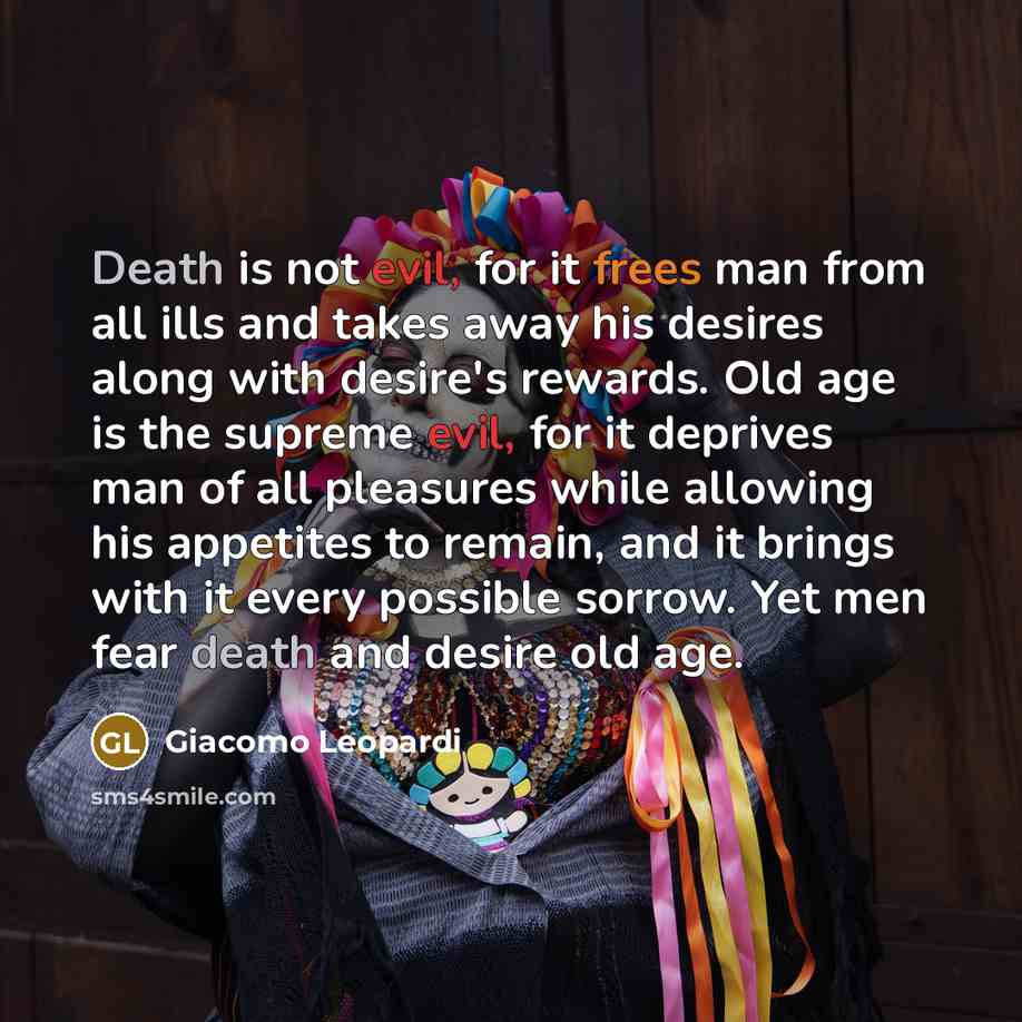 “Death is not evil, for it frees man from all ills and takes away his desires along with desire's rewards. Old age is the supreme evil, for it deprives man of all pleasures while allowing his appetites to remain, and it brings with it every possible sorrow. Yet men fear death and desire old age.” quote by Giacomo Leopardi