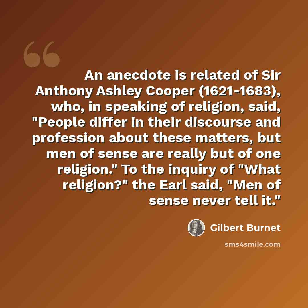 “An anecdote is related of Sir Anthony Ashley Cooper (1621-1683), who, in speaking of religion, said, "People differ in their discourse and profession about these matters, but men of sense are really but of one religion." To the inquiry of "What religion?" the Earl said, "Men of sense never tell it."” quote by Gilbert Burnet