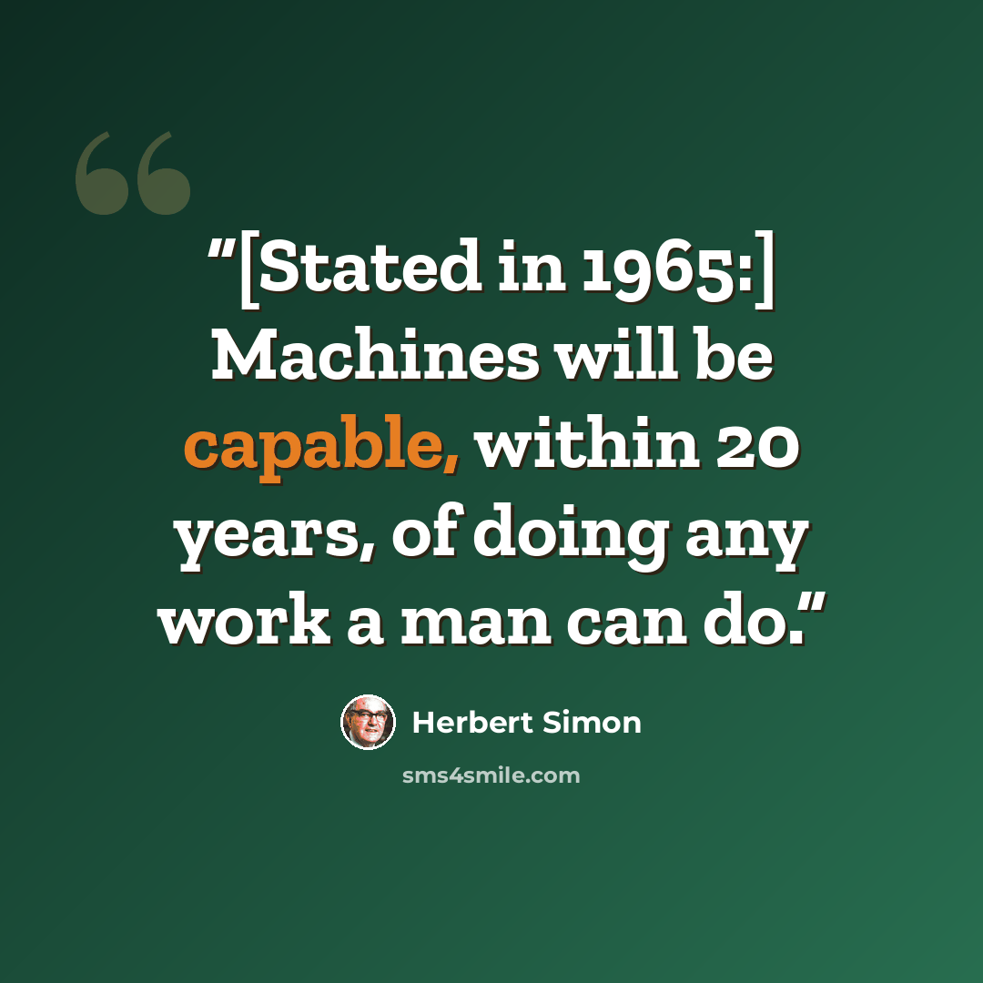 “[Stated in 1965:] Machines will be capable, within 20 years, of doing any work a man can do.” quote by Herbert Simon