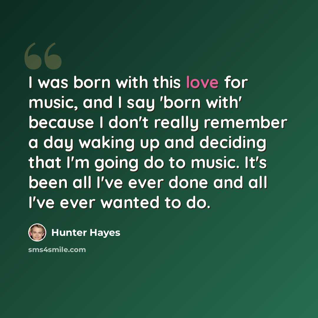 “I was born with this love for music, and I say 'born with' because I don't really remember a day waking up and deciding that I'm going do to music. It's been all I've ever done and all I've ever wanted to do.” quote by Hunter Hayes