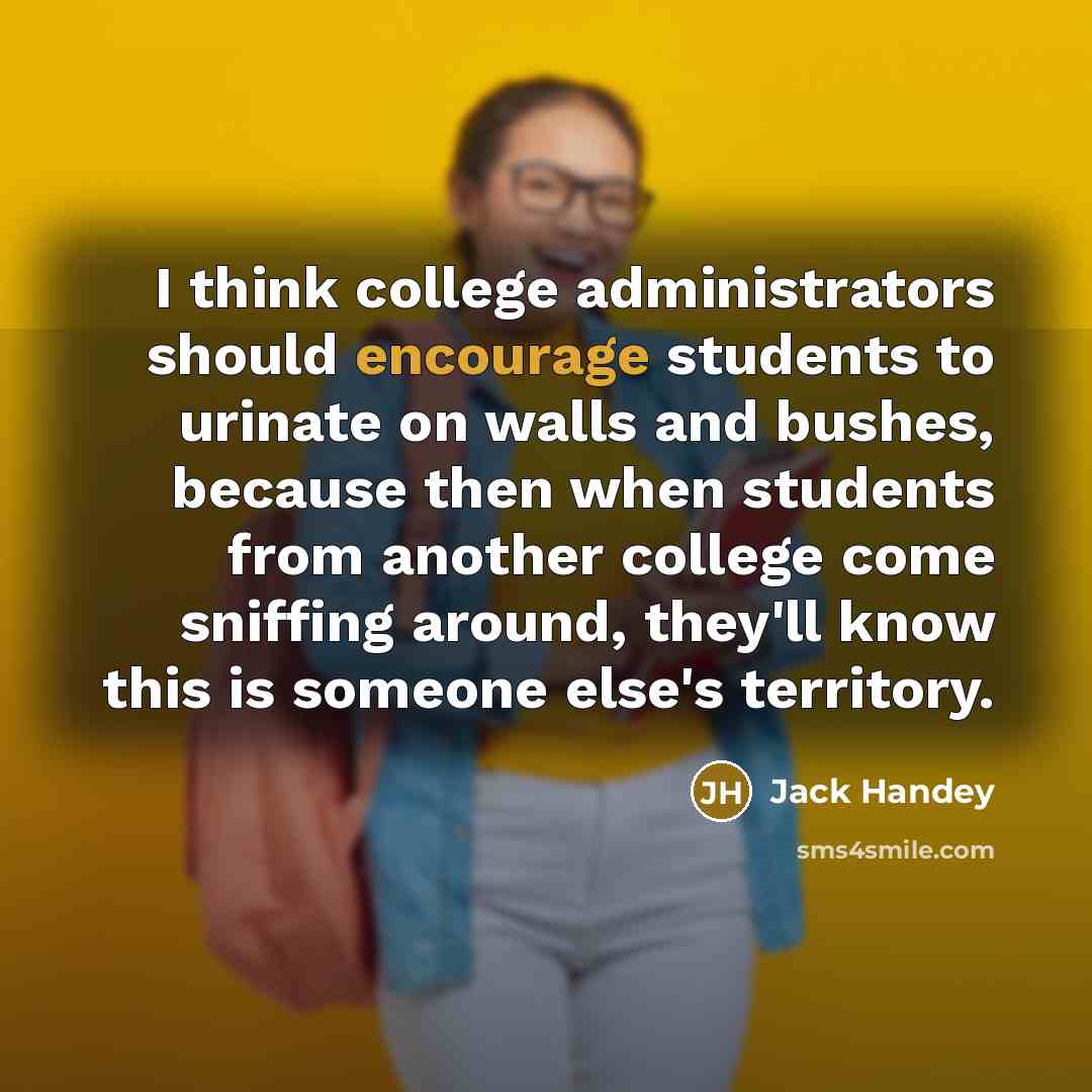 “I think college administrators should encourage students to urinate on walls and bushes, because then when students from another college come sniffing around, they'll know this is someone else's territory.” quote by Jack Handey