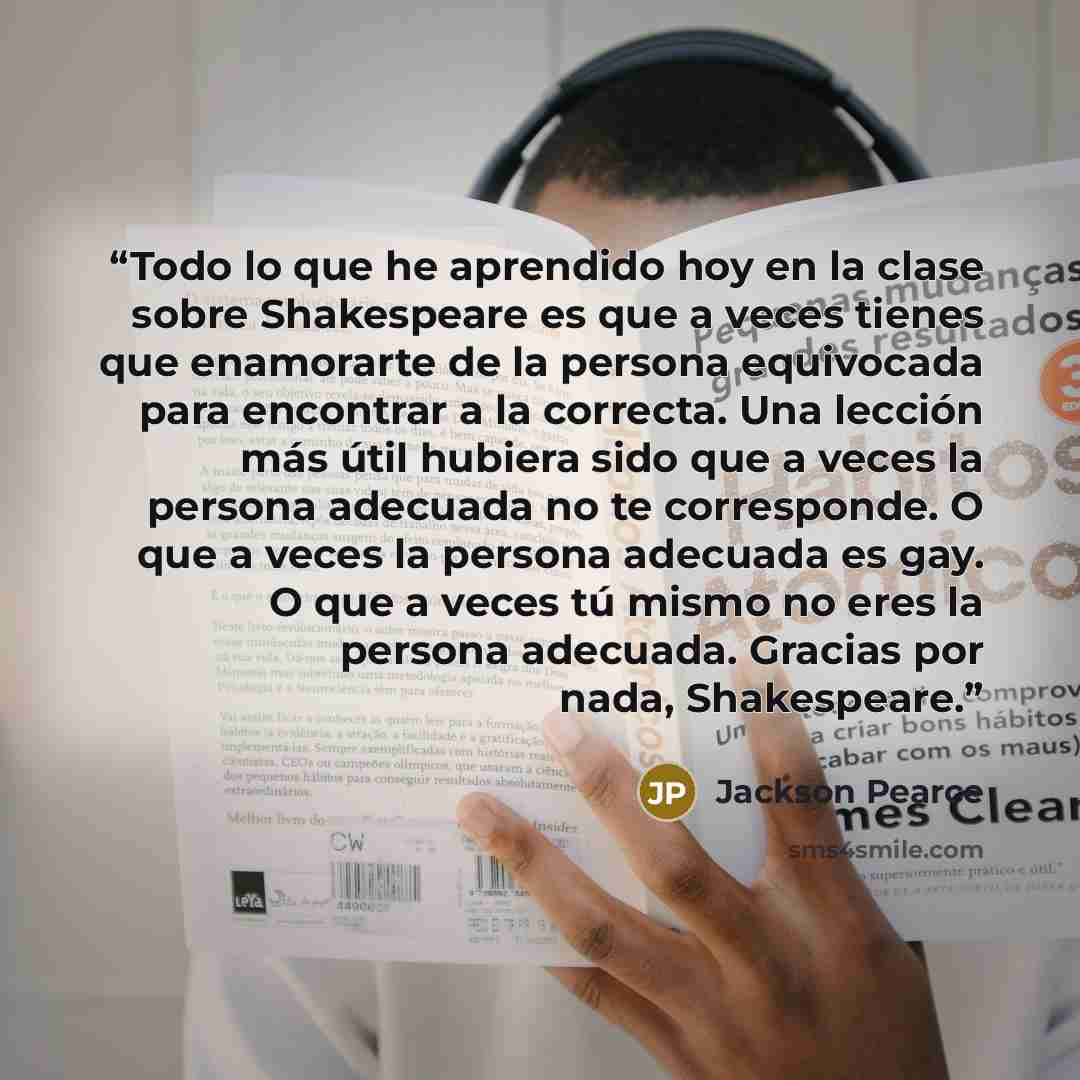 “Todo lo que he aprendido hoy en la clase sobre Shakespeare es que a veces tienes que enamorarte de la persona equivocada para encontrar a la correcta. Una lección más útil hubiera sido que a veces la persona adecuada no te corresponde. O que a veces la persona adecuada es gay. O que a veces tú…” quote by Jackson Pearce