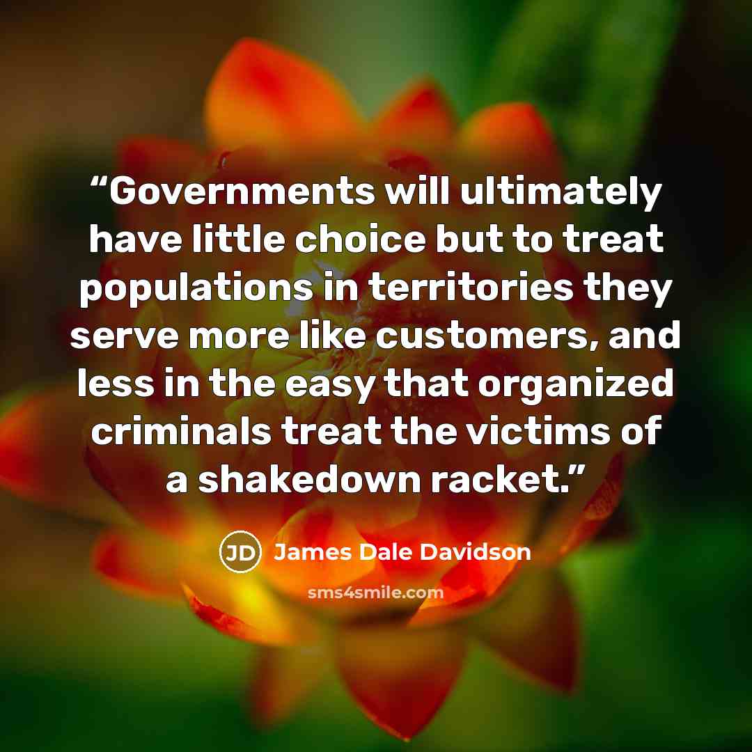 “Governments will ultimately have little choice but to treat populations in territories they serve more like customers, and less in the easy that organized criminals treat the victims of a shakedown racket.” quote by James Dale Davidson