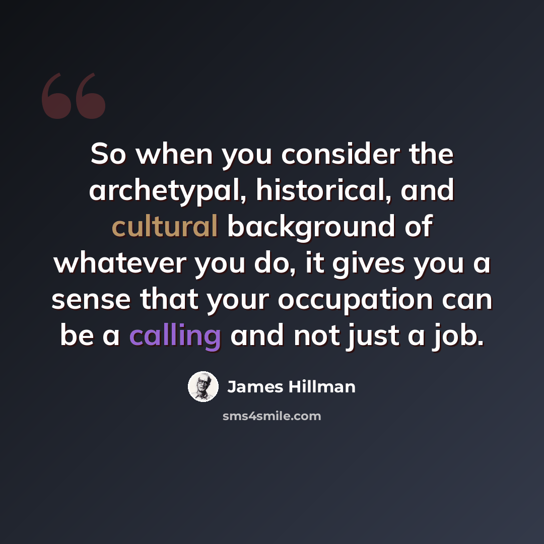 “So when you consider the archetypal, historical, and cultural background of whatever you do, it gives you a sense that your occupation can be a calling and not just a job.” quote by James Hillman