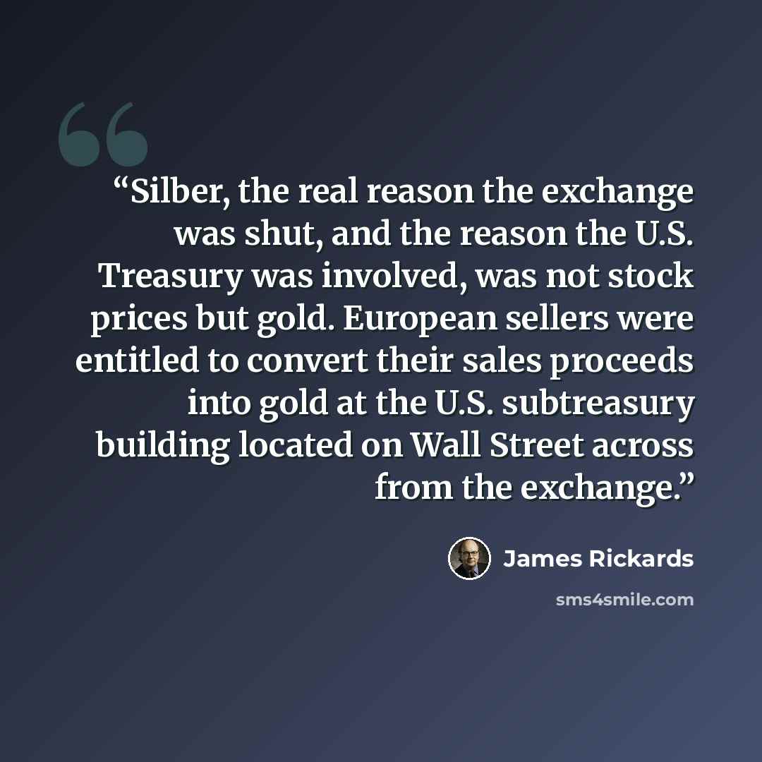 “Silber, the real reason the exchange was shut, and the reason the U.S. Treasury was involved, was not stock prices but gold. European sellers were entitled to convert their sales proceeds into gold at the U.S. subtreasury building located on Wall Street across from the exchange.” quote by James Rickards