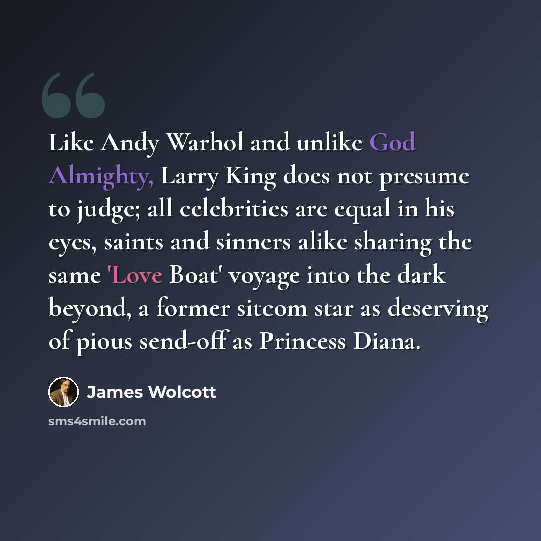 “Like Andy Warhol and unlike God Almighty, Larry King does not presume to judge; all celebrities are equal in his eyes, saints and sinners alike sharing the same 'Love Boat' voyage into the dark beyond, a former sitcom star as deserving of pious send-off as Princess Diana.” quote by James Wolcott