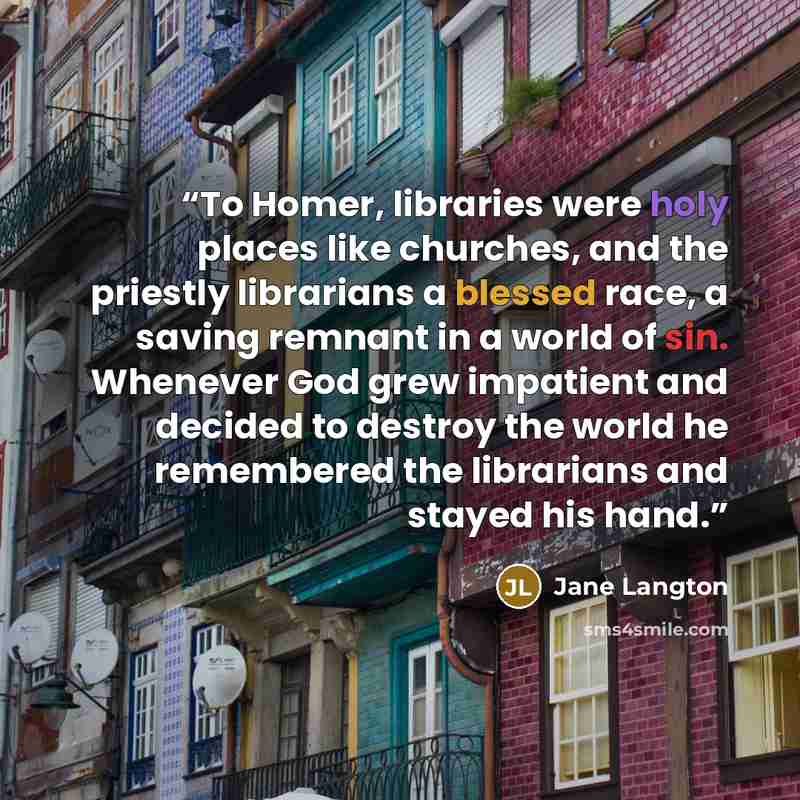 “To Homer, libraries were holy places like churches, and the priestly librarians a blessed race, a saving remnant in a world of sin. Whenever God grew impatient and decided to destroy the world he remembered the librarians and stayed his hand.” quote by Jane Langton