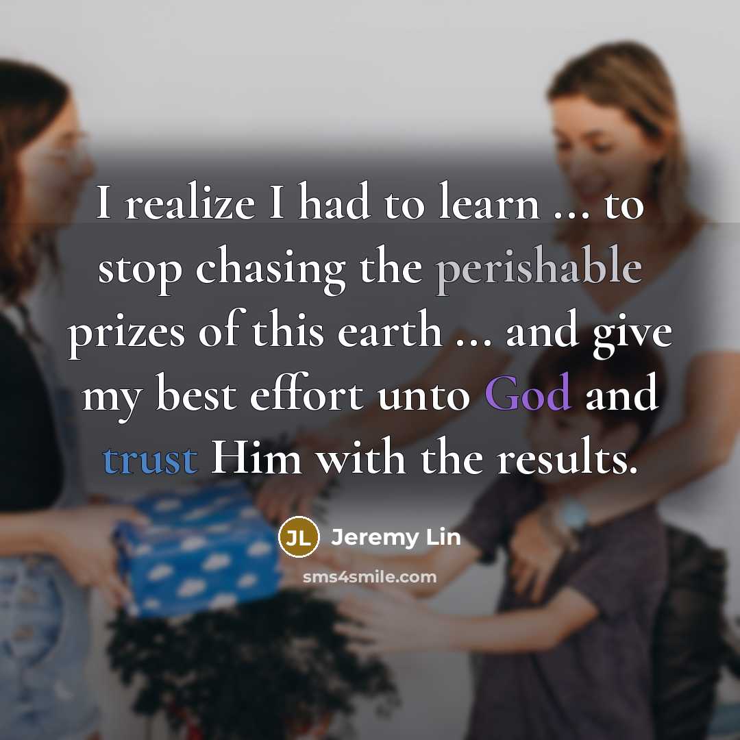 “I realize I had to learn ... to stop chasing the perishable prizes of this earth ... and give my best effort unto God and trust Him with the results.” quote by Jeremy Lin