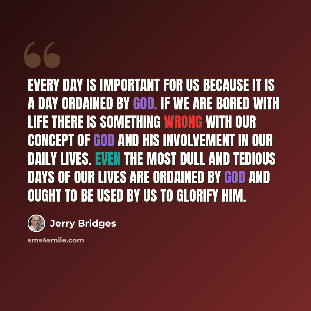 “Every day is important for us because it is a day ordained by God. If we are bored with life there is something wrong with our concept of God and His involvement in our daily lives. Even the most dull and tedious days of our lives are ordained by God and ought to be used by us to glorify Him.” quote by Jerry Bridges