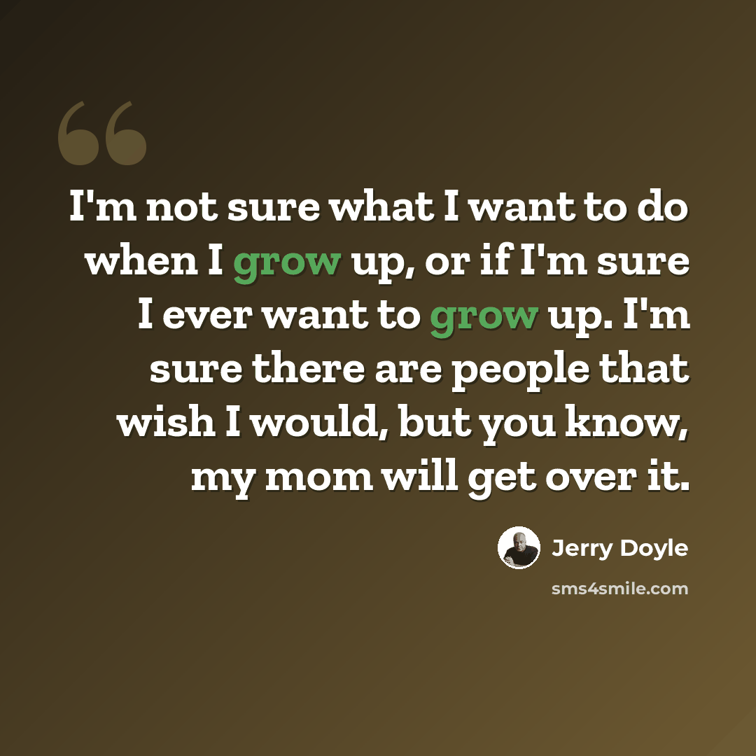 “I'm not sure what I want to do when I grow up, or if I'm sure I ever want to grow up. I'm sure there are people that wish I would, but you know, my mom will get over it.” quote by Jerry Doyle