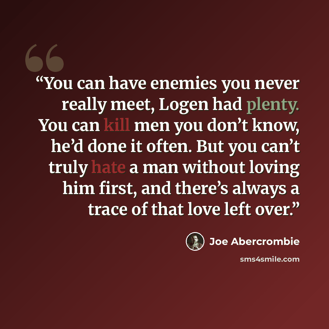 “You can have enemies you never really meet, Logen had plenty. You can kill men you don’t know, he’d done it often. But you can’t truly hate a man without loving him first, and there’s always a trace of that love left over.” quote by Joe Abercrombie
