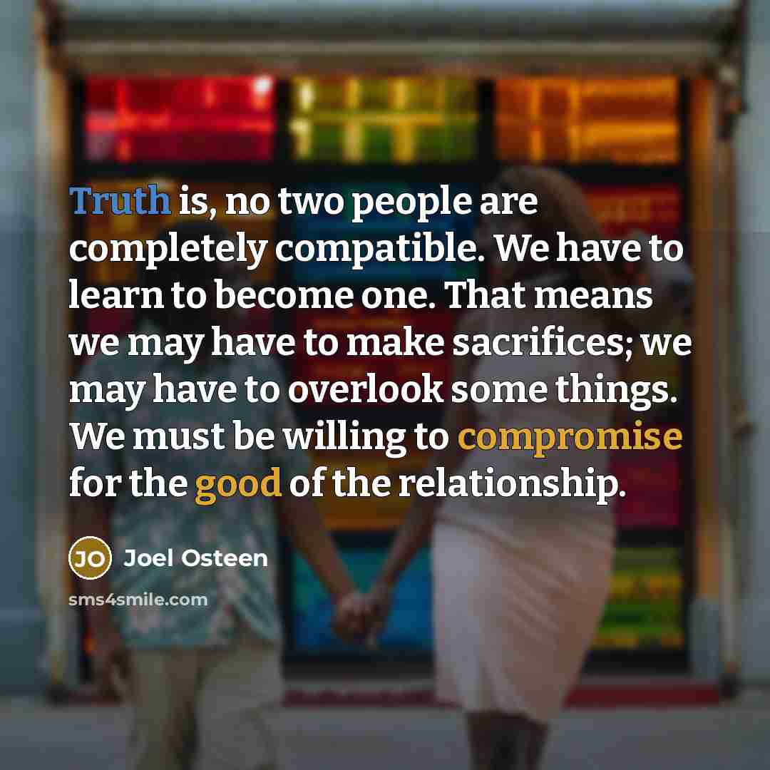 “Truth is, no two people are completely compatible. We have to learn to become one. That means we may have to make sacrifices; we may have to overlook some things. We must be willing to compromise for the good of the relationship.” quote by Joel Osteen