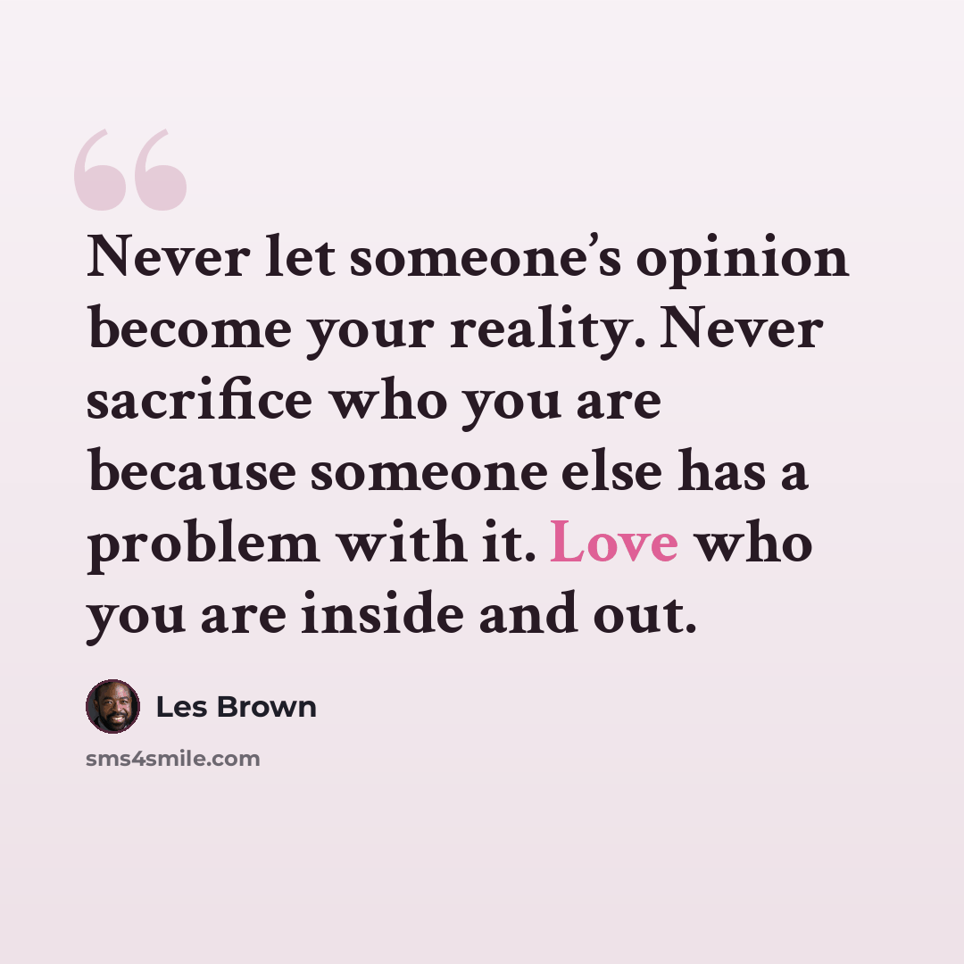“Never let someone’s opinion become your reality. Never sacrifice who you are because someone else has a problem with it. Love who you are inside and out.” quote by Les Brown