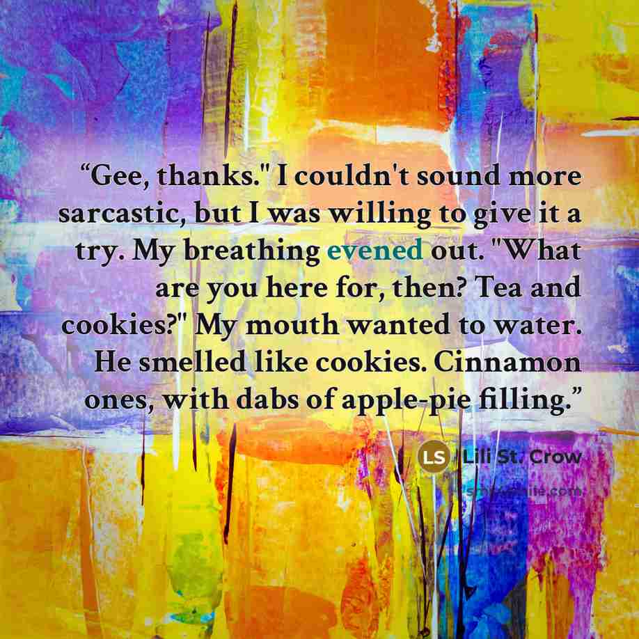 “Gee, thanks." I couldn't sound more sarcastic, but I was willing to give it a try. My breathing evened out. "What are you here for, then? Tea and cookies?" My mouth wanted to water. He smelled like cookies. Cinnamon ones, with dabs of apple-pie filling.” quote by Lili St. Crow