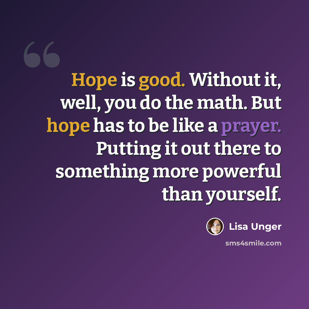 “Hope is good. Without it, well, you do the math. But hope has to be like a prayer. Putting it out there to something more powerful than yourself.” quote by Lisa Unger