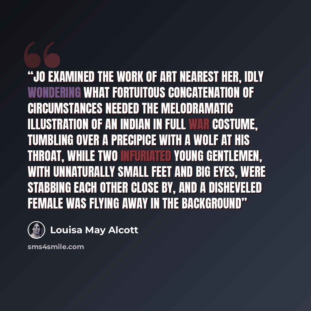 “Jo examined the work of art nearest her, idly wondering what fortuitous concatenation of circumstances needed the melodramatic illustration of an Indian in full war costume, tumbling over a precipice with a wolf at his throat, while two infuriated young gentlemen, with unnaturally small feet and…” quote by Louisa May Alcott