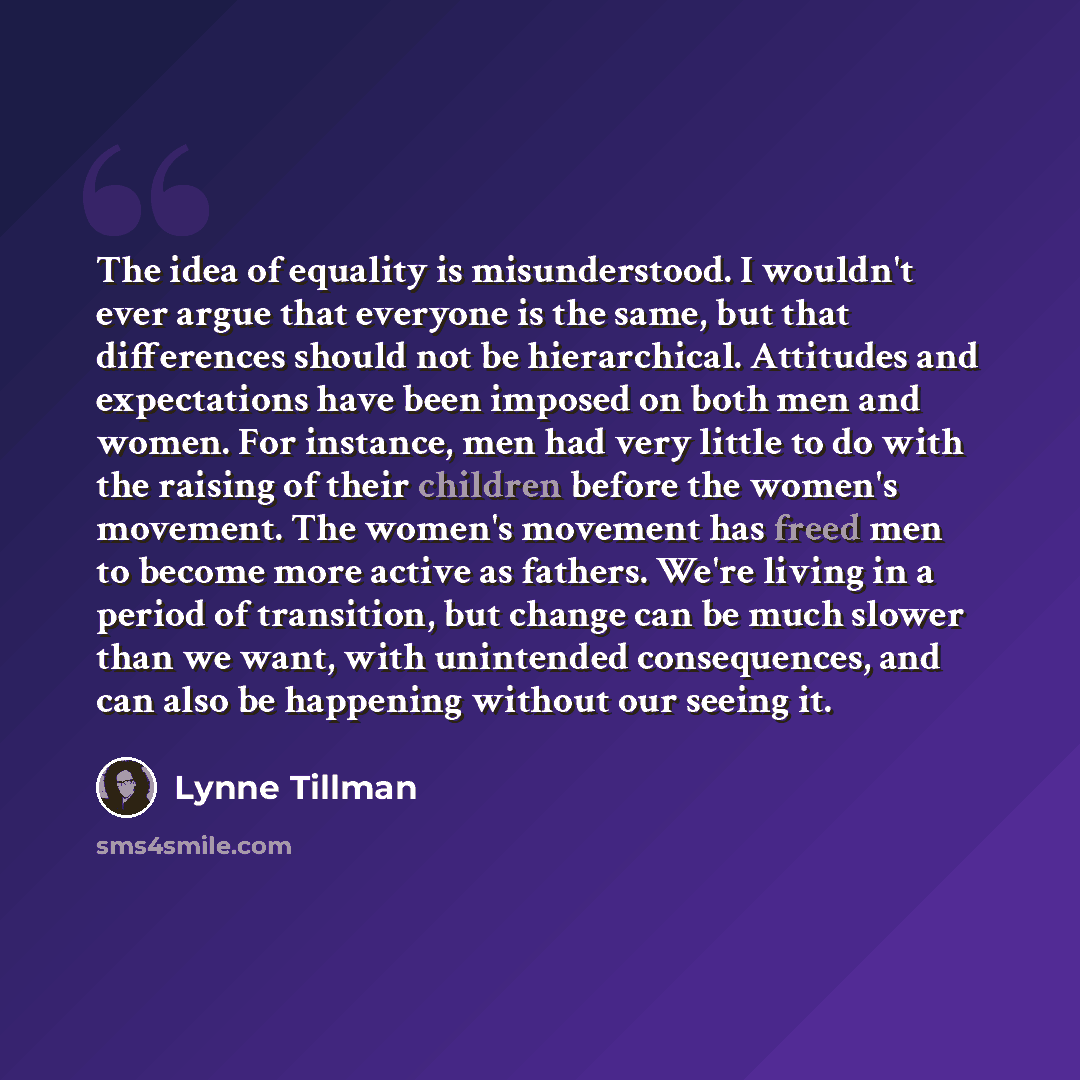 “The idea of equality is misunderstood. I wouldn't ever argue that everyone is the same, but that differences should not be hierarchical. Attitudes and expectations have been imposed on both men and women. For instance, men had very little to do with the raising of their children before the women's…” quote by Lynne Tillman