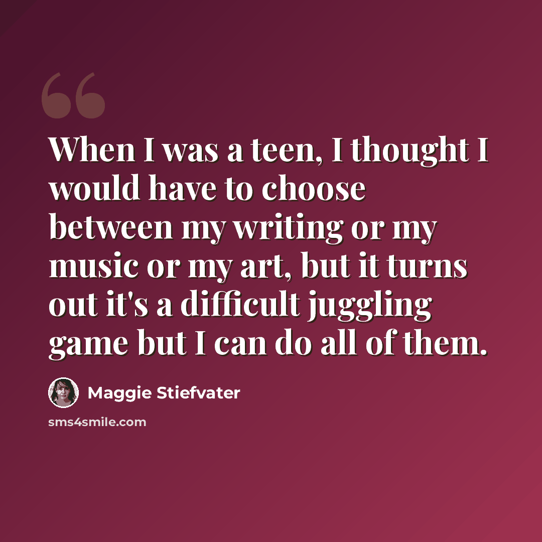“When I was a teen, I thought I would have to choose between my writing or my music or my art, but it turns out it's a difficult juggling game but I can do all of them.” quote by Maggie Stiefvater