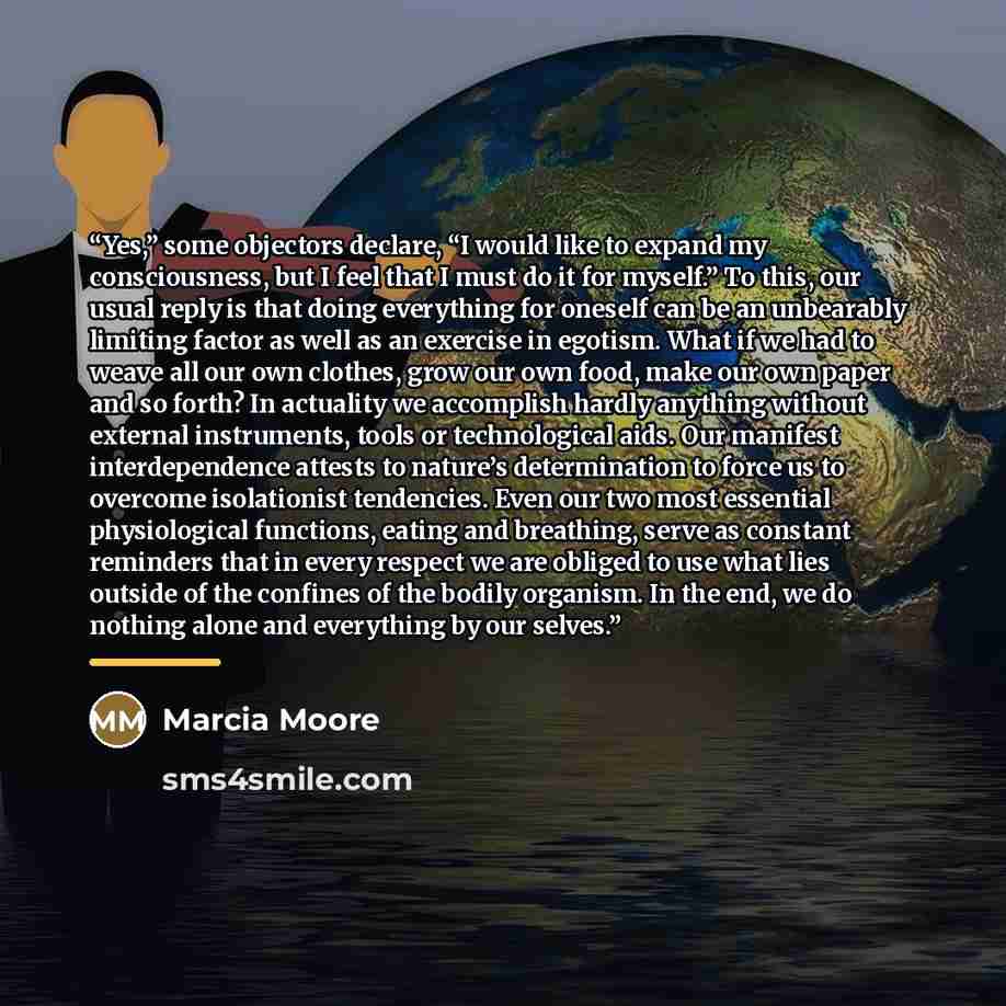 “Yes,” some objectors declare, “I would like to expand my consciousness, but I feel that I must do it for myself.” To this, our usual reply is that doing everything for oneself can be an unbearably limiting factor as well as an exercise in egotism. What if we had to weave all our own clothes, grow…” quote by Marcia Moore