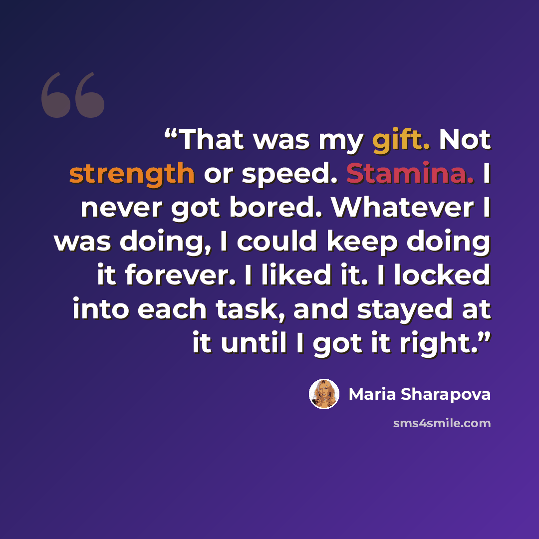 “That was my gift. Not strength or speed. Stamina. I never got bored. Whatever I was doing, I could keep doing it forever. I liked it. I locked into each task, and stayed at it until I got it right.” quote by Maria Sharapova