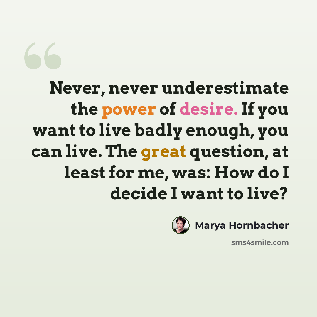 “Never, never underestimate the power of desire. If you want to live badly enough, you can live. The great question, at least for me, was: How do I decide I want to live?” quote by Marya Hornbacher