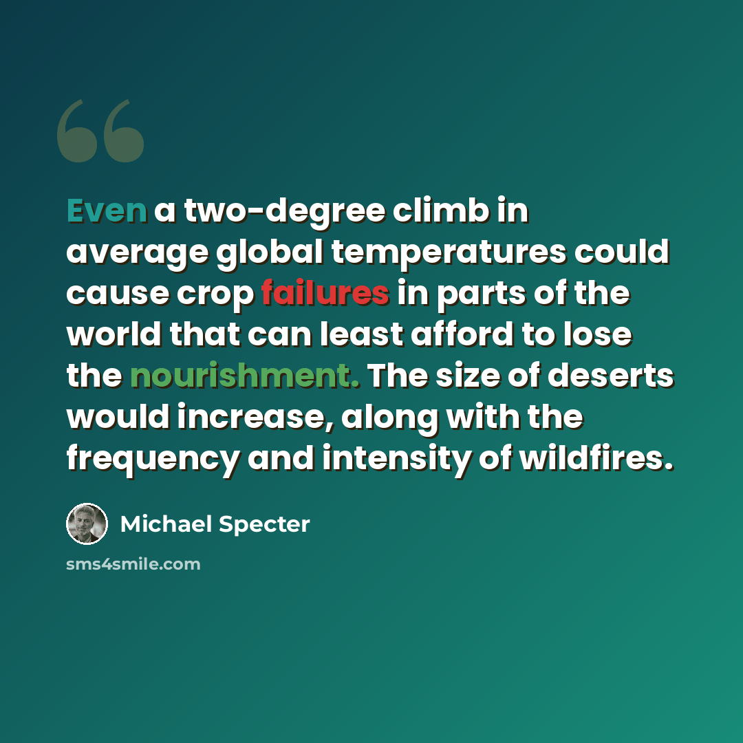 “Even a two-degree climb in average global temperatures could cause crop failures in parts of the world that can least afford to lose the nourishment. The size of deserts would increase, along with the frequency and intensity of wildfires.” quote by Michael Specter