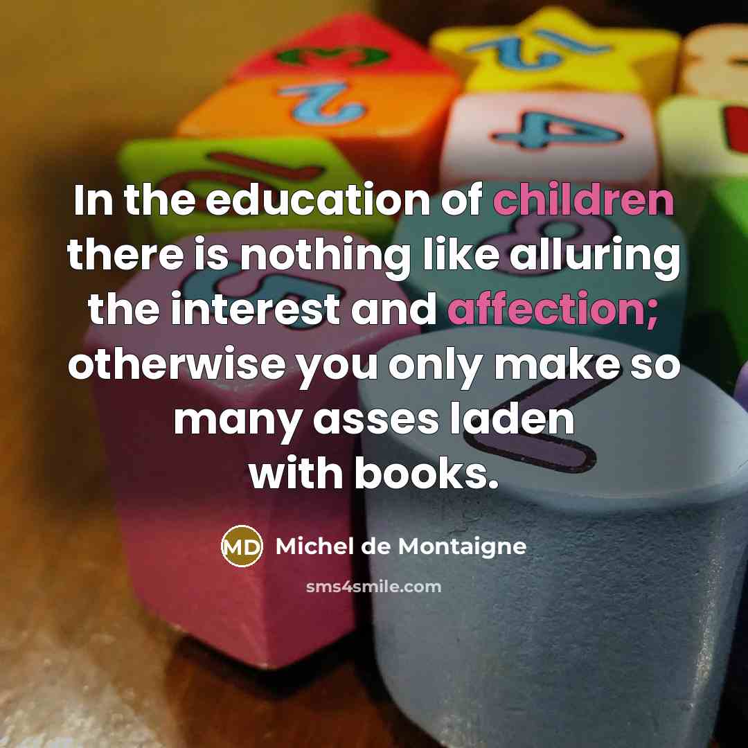 “In the education of children there is nothing like alluring the interest and affection; otherwise you only make so many asses laden with books.” quote by Michel de Montaigne