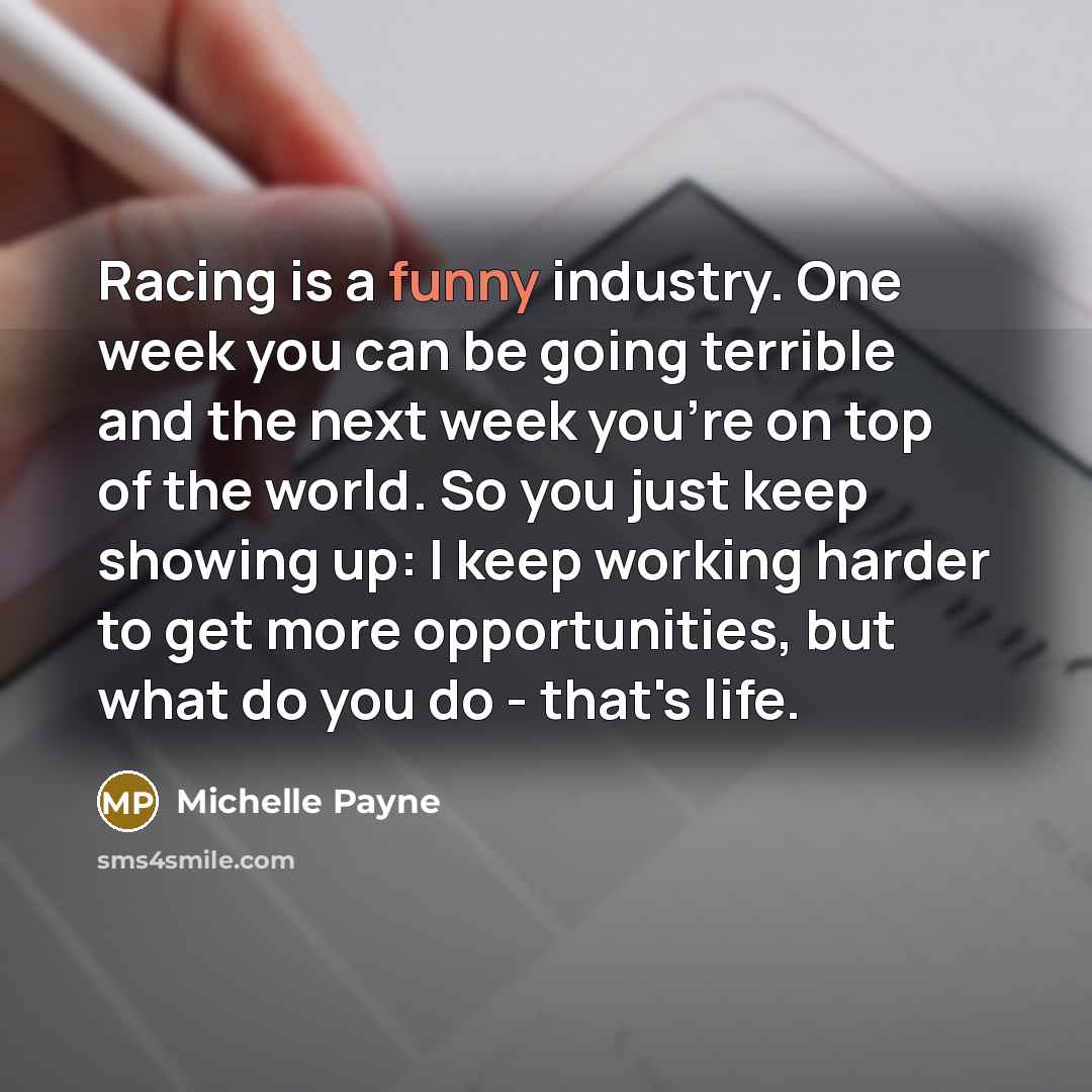 “Racing is a funny industry. One week you can be going terrible and the next week you're on top of the world. So you just keep showing up: I keep working harder to get more opportunities, but what do you do - that's life.” quote by Michelle Payne