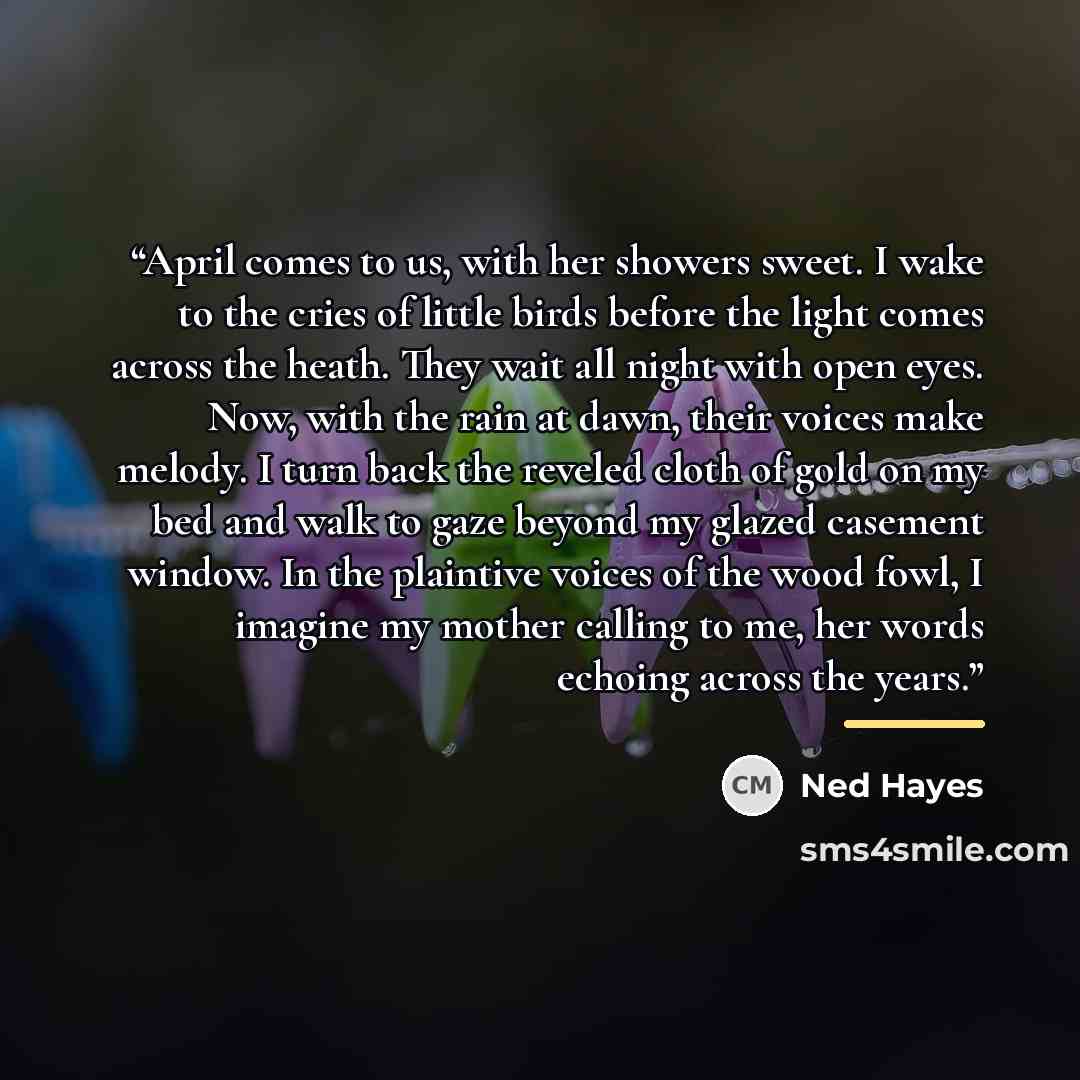 “April comes to us, with her showers sweet. I wake to the cries of little birds before the light comes across the heath. They wait all night with open eyes. Now, with the rain at dawn, their voices make melody. I turn back the reveled cloth of gold on my bed and walk to gaze beyond my glazed…” quote by Ned Hayes