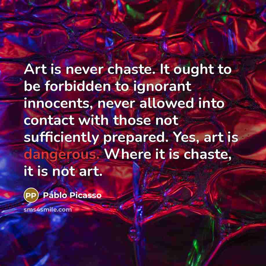 “Art is never chaste. It ought to be forbidden to ignorant innocents, never allowed into contact with those not sufficiently prepared. Yes, art is dangerous. Where it is chaste, it is not art.” quote by Pablo Picasso