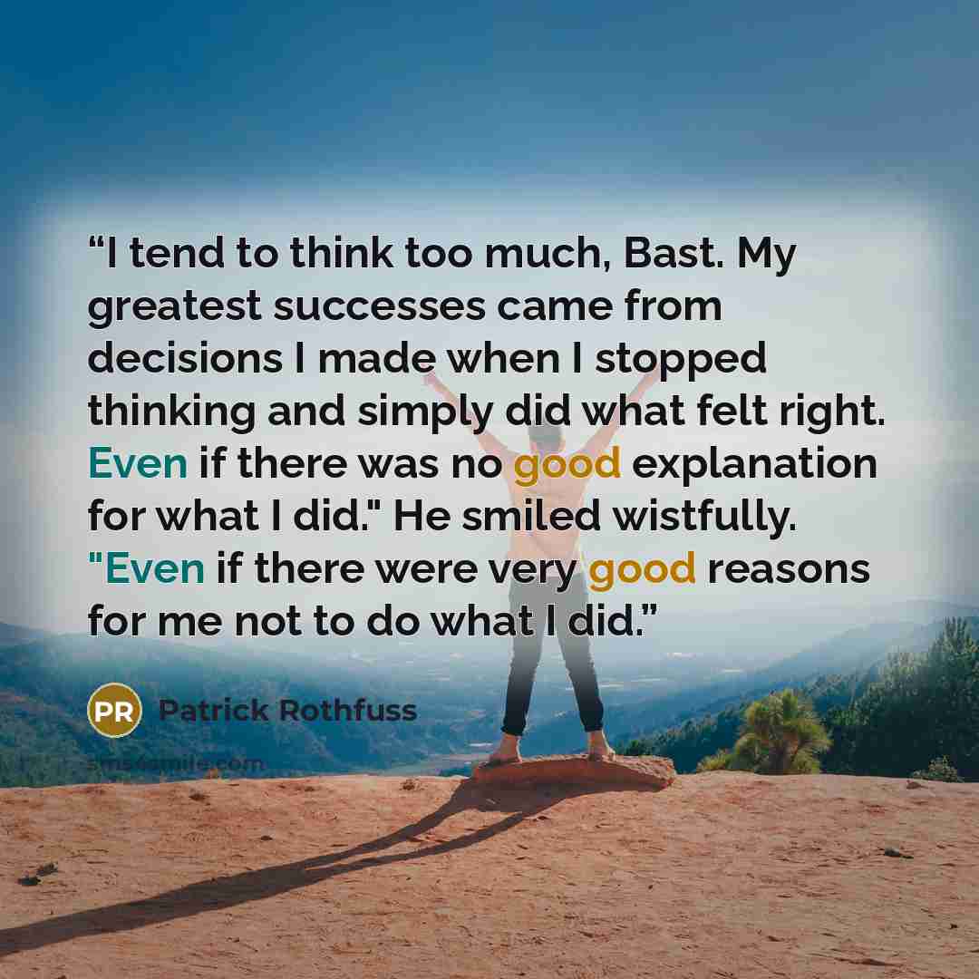 “I tend to think too much, Bast. My greatest successes came from decisions I made when I stopped thinking and simply did what felt right. Even if there was no good explanation for what I did." He smiled wistfully. "Even if there were very good reasons for me not to do what I did.” quote by Patrick Rothfuss