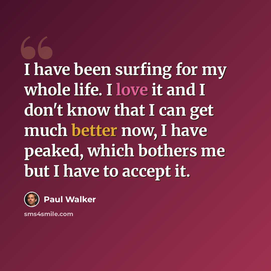 “I have been surfing for my whole life. I love it and I don't know that I can get much better now, I have peaked, which bothers me but I have to accept it.” quote by Paul Walker