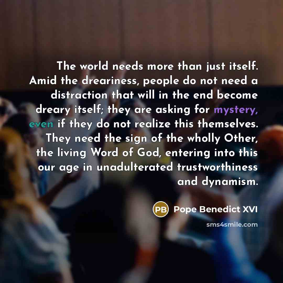 “The world needs more than just itself. Amid the dreariness, people do not need a distraction that will in the end become dreary itself; they are asking for mystery, even if they do not realize this themselves. They need the sign of the wholly Other, the living Word of God, entering into this our…” quote by Pope Benedict XVI