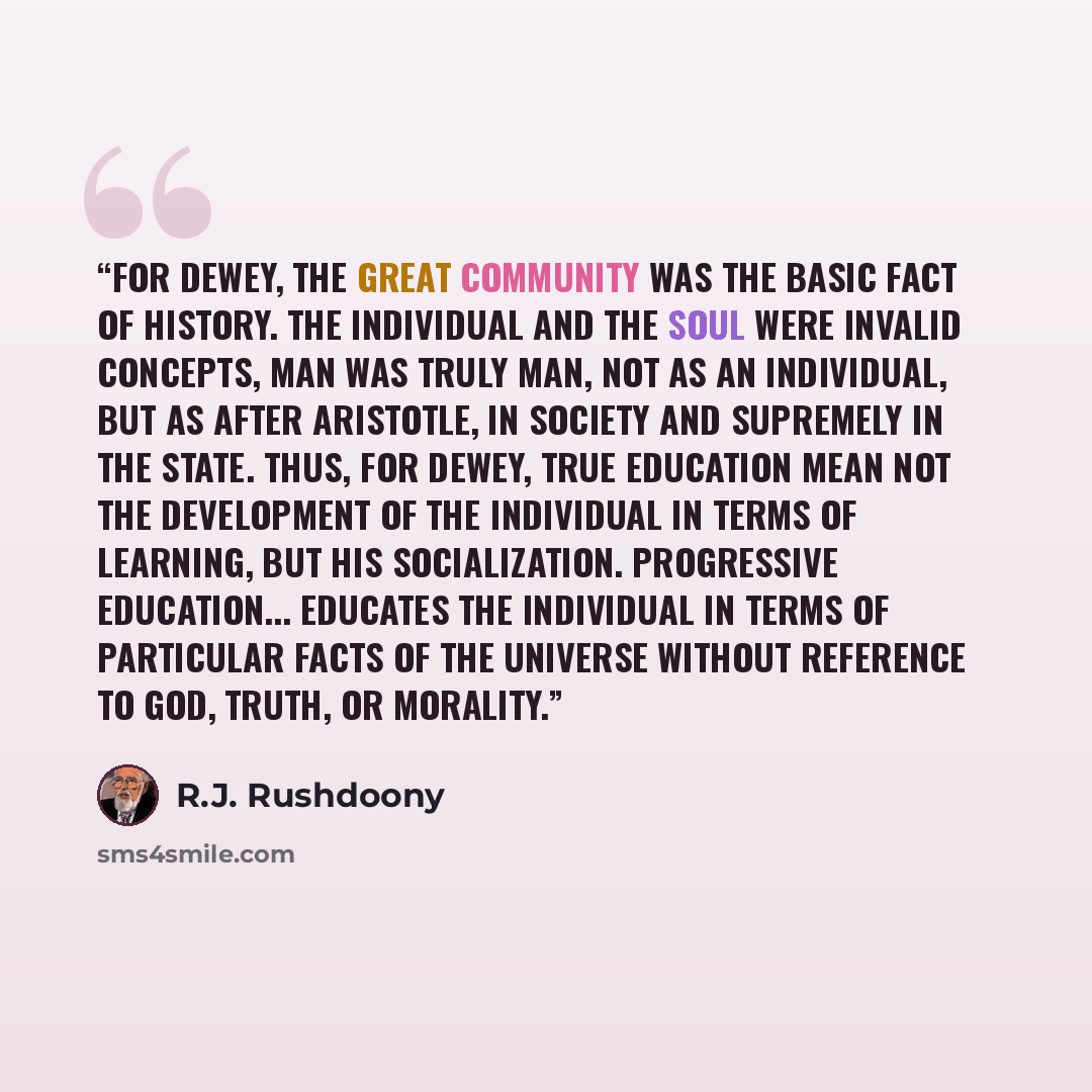 “For Dewey, the Great Community was the basic fact of history. The individual and the soul were invalid concepts, man was truly man, not as an individual, but as after Aristotle, in society and supremely in the State. Thus, for Dewey, true education mean not the development of the individual in…” quote by R.J. Rushdoony