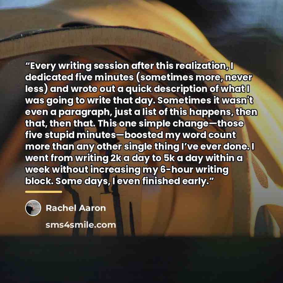 “Every writing session after this realization, I dedicated five minutes (sometimes more, never less) and wrote out a quick description of what I was going to write that day. Sometimes it wasn't even a paragraph, just a list of this happens, then that, then that. This one simple change—those five…” quote by Rachel Aaron