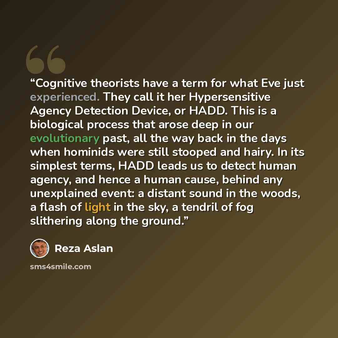 “Cognitive theorists have a term for what Eve just experienced. They call it her Hypersensitive Agency Detection Device, or HADD. This is a biological process that arose deep in our evolutionary past, all the way back in the days when hominids were still stooped and hairy. In its simplest terms…” quote by Reza Aslan