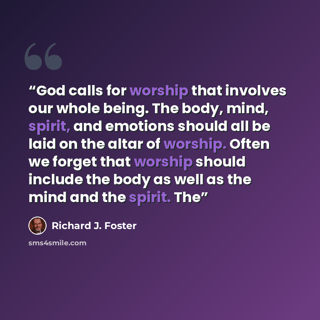 “God calls for worship that involves our whole being. The body, mind, spirit, and emotions should all be laid on the altar of worship. Often we forget that worship should include the body as well as the mind and the spirit. The” quote by Richard J. Foster